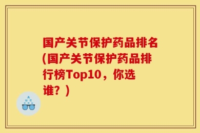 国产关节保护药品排名(国产关节保护药品排行榜Top10，你选谁？)