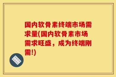 国内软骨素终端市场需求量(国内软骨素市场需求旺盛，成为终端刚需!)