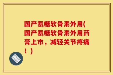 国产氨糖软骨素外用(国产氨糖软骨素外用药膏上市，减轻关节疼痛！)