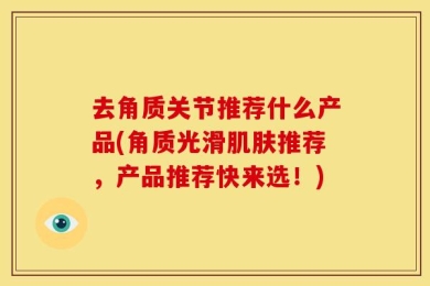 去角质关节推荐什么产品(角质光滑肌肤推荐，产品推荐快来选！)