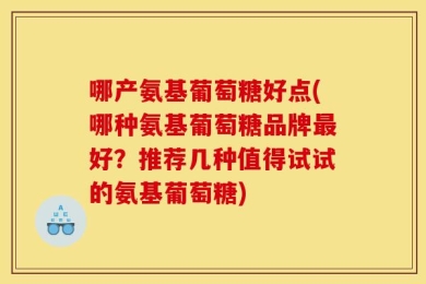 哪产氨基葡萄糖好点(哪种氨基葡萄糖品牌最好？推荐几种值得试试的氨基葡萄糖)