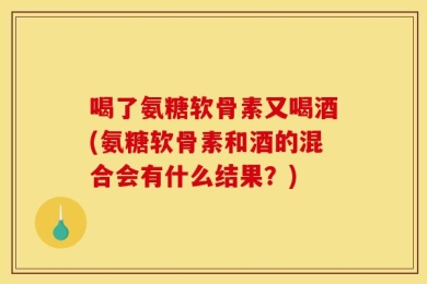 喝了氨糖软骨素又喝酒(氨糖软骨素和酒的混合会有什么结果？)