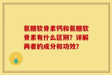 氨糖软骨素钙和氨糖软骨素有什么区别？详解两者的成分和功效？