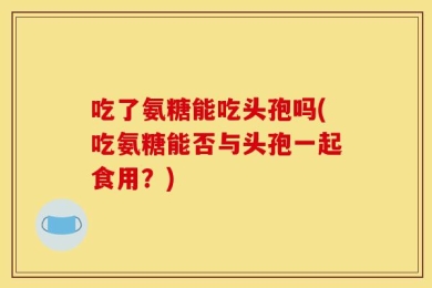 吃了氨糖能吃头孢吗(吃氨糖能否与头孢一起食用？)