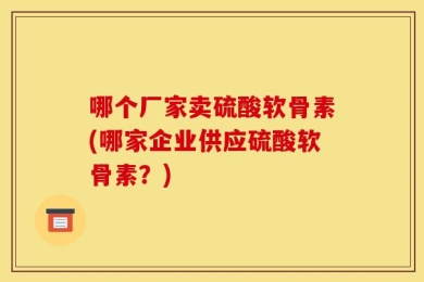 哪个厂家卖硫酸软骨素(哪家企业供应硫酸软骨素？)