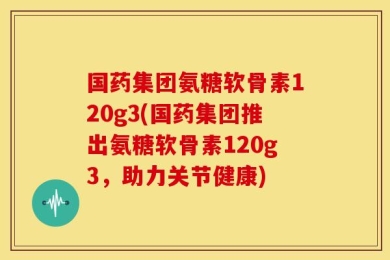 国药集团氨糖软骨素120g3(国药集团推出氨糖软骨素120g3，助力关节健康)