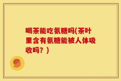 喝茶能吃氨糖吗(茶叶里含有氨糖能被人体吸收吗？)