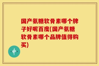 国产氨糖软骨素哪个牌子好呢百度(国产氨糖软骨素哪个品牌值得购买)
