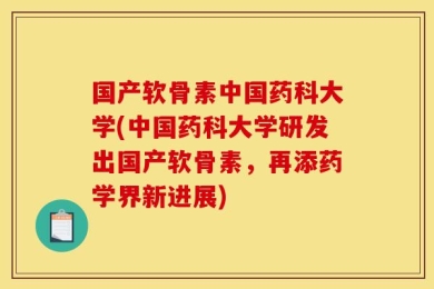 国产软骨素中国药科大学(中国药科大学研发出国产软骨素，再添药学界新进展)