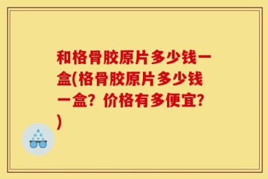 和格骨胶原片多少钱一盒(格骨胶原片多少钱一盒？价格有多便宜？)