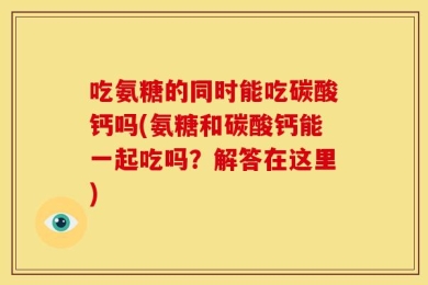 吃氨糖的同时能吃碳酸钙吗(氨糖和碳酸钙能一起吃吗？解答在这里)