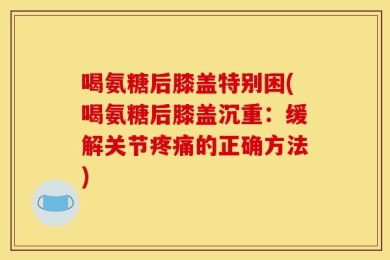 喝氨糖后膝盖特别困(喝氨糖后膝盖沉重：缓解关节疼痛的正确方法)