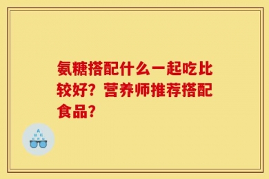 氨糖搭配什么一起吃比较好？营养师推荐搭配食品？