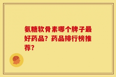 氨糖软骨素哪个牌子最好药品？药品排行榜推荐？