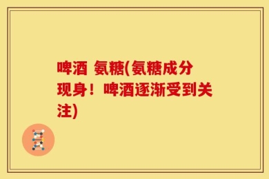 啤酒 氨糖(氨糖成分现身！啤酒逐渐受到关注)