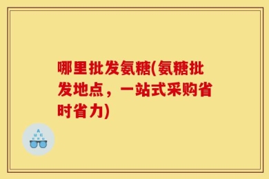 哪里批发氨糖(氨糖批发地点，一站式采购省时省力)