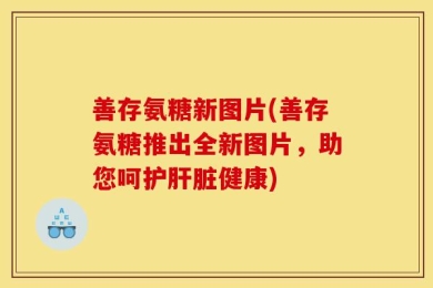 善存氨糖新图片(善存氨糖推出全新图片，助您呵护肝脏健康)