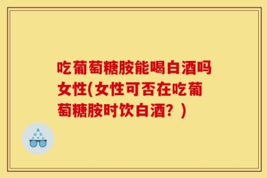 吃葡萄糖胺能喝白酒吗女性(女性可否在吃葡萄糖胺时饮白酒？)
