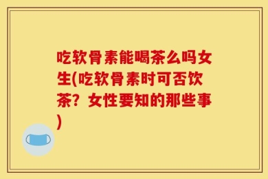 吃软骨素能喝茶么吗女生(吃软骨素时可否饮茶？女性要知的那些事)