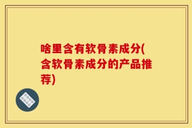 啥里含有软骨素成分(含软骨素成分的产品推荐)