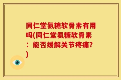 同仁堂氨糖软骨素有用吗(同仁堂氨糖软骨素：能否缓解关节疼痛？)