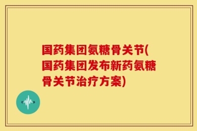 国药集团氨糖骨关节(国药集团发布新药氨糖骨关节治疗方案)