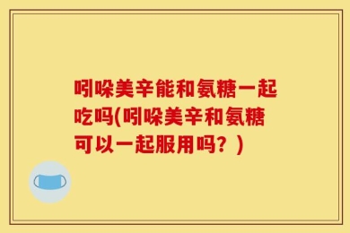 吲哚美辛能和氨糖一起吃吗(吲哚美辛和氨糖可以一起服用吗？)