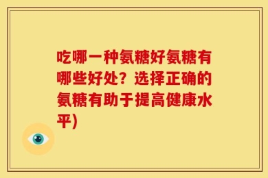 吃哪一种氨糖好氨糖有哪些好处？选择正确的氨糖有助于提高健康水平)