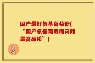 国产最好氨基葡萄糖(“国产氨基葡萄糖问鼎最高品质”)