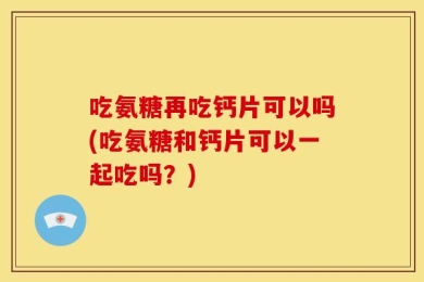 吃氨糖再吃钙片可以吗(吃氨糖和钙片可以一起吃吗？)