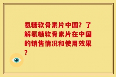 氨糖软骨素片中国？了解氨糖软骨素片在中国的销售情况和使用效果？