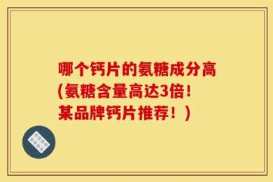哪个钙片的氨糖成分高(氨糖含量高达3倍！某品牌钙片推荐！)