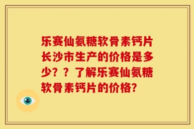 乐赛仙氨糖软骨素钙片长沙市生产的价格是多少？？了解乐赛仙氨糖软骨素钙片的价格？