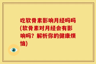 吃软骨素影响月经吗吗(软骨素对月经会有影响吗？解析你的健康烦恼)