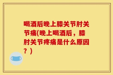 喝酒后晚上膝关节肘关节痛(晚上喝酒后，膝肘关节疼痛是什么原因？)