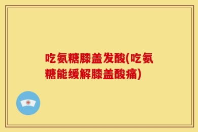 吃氨糖膝盖发酸(吃氨糖能缓解膝盖酸痛)