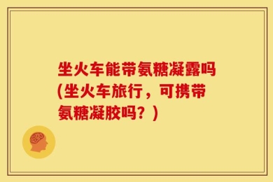 坐火车能带氨糖凝露吗(坐火车旅行，可携带氨糖凝胶吗？)