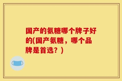 国产的氨糖哪个牌子好的(国产氨糖，哪个品牌是首选？)