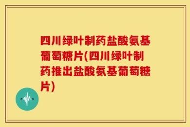 四川绿叶制药盐酸氨基葡萄糖片(四川绿叶制药推出盐酸氨基葡萄糖片)