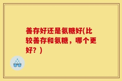善存好还是氨糖好(比较善存和氨糖，哪个更好？)