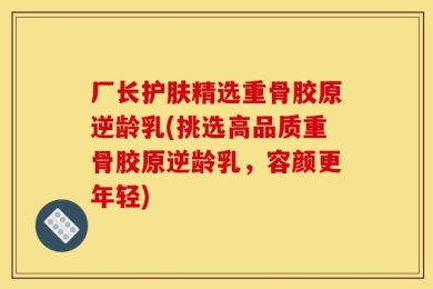 厂长护肤精选重骨胶原逆龄乳(挑选高品质重骨胶原逆龄乳，容颜更年轻)