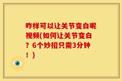 咋样可以让关节变白呢视频(如何让关节变白？6个妙招只需3分钟！)