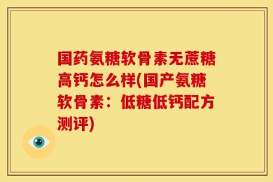国药氨糖软骨素无蔗糖高钙怎么样(国产氨糖软骨素：低糖低钙配方测评)