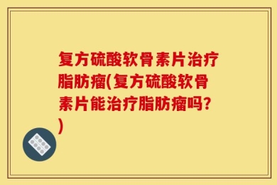复方硫酸软骨素片治疗脂肪瘤(复方硫酸软骨素片能治疗脂肪瘤吗？)