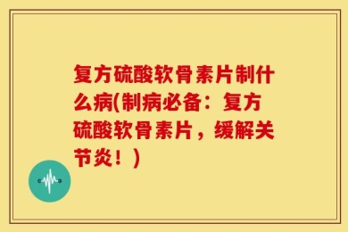 复方硫酸软骨素片制什么病(制病必备：复方硫酸软骨素片，缓解关节炎！)