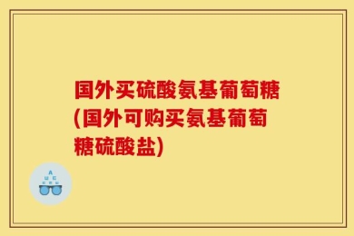 国外买硫酸氨基葡萄糖(国外可购买氨基葡萄糖硫酸盐)