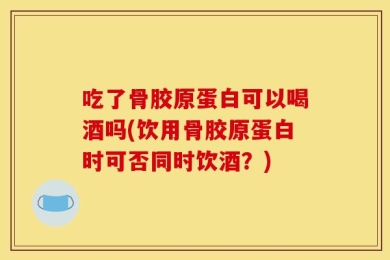 吃了骨胶原蛋白可以喝酒吗(饮用骨胶原蛋白时可否同时饮酒？)