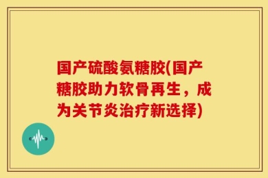 国产硫酸氨糖胶(国产糖胶助力软骨再生，成为关节炎治疗新选择)