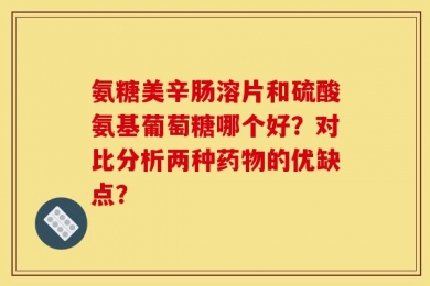 氨糖美辛肠溶片和硫酸氨基葡萄糖哪个好？对比分析两种药物的优缺点？