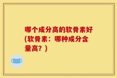 哪个成分高的软骨素好(软骨素：哪种成分含量高？)